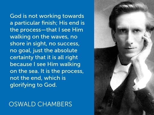 "God is not working towards a particular finish; His end is the process - that I see Him walking on the waves no shore in sight, no success, no goal, just the absolute certainty that it is all right because I see Him walking on the sea. It is the process, not the end, which is glorifying to God." - Oswald Chambers